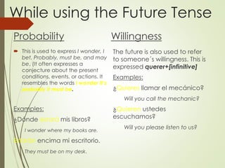 While using the Future Tense
Probability
 This is used to express I wonder, I
bet, Probably, must be, and may
be. (It often expresses a
conjecture about the present
conditions, events, or actions. It
resembles the words I wonder It’s
probably It must be.
Examples:
¿Dónde estará mis libros?
I wonder where my books are.
Estarán encima mi escritorio.
They must be on my desk.
Willingness
The future is also used to refer
to someone´s willingness. This is
expressed querer+[infinitive]
Examples:
¿Quieres llamar el mecánico?
Will you call the mechanic?
¿Quieren ustedes
escuchamos?
Will you please listen to us?
 