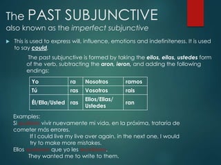 The PAST SUBJUNCTIVE
also known as the imperfect subjunctive
 This is used to express will, influence, emotions and indefiniteness. It is used
to say could.
The past subjunctive is formed by taking the ellos, ellas, ustedes form
of the verb, subtracting the aron, ieron, and adding the following
endings:
Yo ra Nosotros ramos
Tú ras Vosotros rais
Él/Ella/Usted ras
Ellos/Ellas/
Ustedes
ran
Examples:
Si pudiera vivir nuevamente mi vida, en la próxima, trataría de
cometer más errores.
If I could live my live over again, in the next one, I would
try to make more mistakes.
Ellos quisieran que yo les escribiera.
They wanted me to write to them.
 