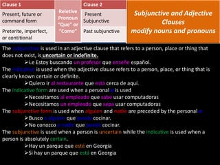 Subjunctive and Adjective
Clauses
modify nouns and pronouns
The subjunctive is used in an adjective clause that refers to a person, place or thing that
does not exist, is uncertain or indefinite.
i.e Estoy buscando un profesor que enseñe español.
The indicative is used when the adjective clause refers to a person, place, or thing that is
clearly known certain or definite.
Quiero ir al restaurante que está cerca de aquí.
The indicative form are used when a personal a is used
Necesitamos al empleado que sabe usar computadoras
Necesitamos un empleado que sepa usar computadoras
The subjunctive form is used when alguien and nadie are preceded by the personal a
Busco a alguien que pueda cocinar.
No conozco a nadie que pueda cocinar.
The subjunctive is used when a person is uncertain while the indicative is used when a
person is absolutely certain.
Hay un parque que esté en Georgia
Si hay un parque que está en Georgia
Clause 1
Reletive
Pronoun
“Que” or
“Como”
Clause 2
Present, future or
command form
Present
Subjunctive
Preterite, imperfect,
or contitional
Past subjunctive
 