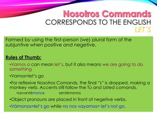 CORRESPONDS TO THE ENGLISH
LET´S
Formed by using the first-person (we) plural form of the
subjuntive when positive and negetive.
Rules of Thumb:
•Vamos a can mean let’s, but it also means we are going to do
something
•Vamos=let’s go
•For reflexive Nosotros Comands, the final “s” is dropped, making a
monkey verb. Accents still follow the Tú and Usted comands.
•Levantémonos sentémonos
•Object pronouns are placed in front of negetive verbs.
•Vámonos=let’s go while no nos vayamos= let’s not go.
 