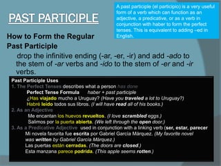 How to Form the Regular
Past Participle
drop the infinitive ending (-ar, -er, -ir) and add -ado to
the stem of -ar verbs and -ido to the stem of -er and -ir
verbs.
A past participle (el participio) is a very useful
form of a verb which can function as an
adjective, a predicative, or as a verb in
conjunction with haber to form the perfect
tenses. This is equivalent to adding –ed in
English.
Past Participle Uses
1. The Perfect Tenses describes what a person has done
Perfect Tense Formula haber + past participle
¿Has viajado mucho a Uruguay? (Have you traveled a lot to Uruguay?)
Habré leído todos sus libros. (I will have read all of his books.)
2. As an Adjective
Me encantan los huevos revueltos. (I love scrambled eggs.)
Salimos por la puerta abierta. (We left through the open door.)
3. As a Predicative Adjective used in conjunction with a linking verb (ser, estar, parecer
Mi novela favorita fue escrita por Gabriel García Márquez. (My favorite novel
was written by Gabriel García Márquez.)
Las puertas están cerradas. (The doors are closed.)
Esta manzana parece podrida. (This apple seems rotten.)
 