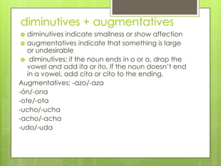 diminutives + augmentatives
 diminutives indicate smallness or show affection
 augmentatives indicate that something is large
or undesirable
 diminutives: if the noun ends in o or a, drop the
vowel and add ita or ito. If the noun doesn‟t end
in a vowel, add cita or cito to the ending.
Augmentatives: -azo/-aza
-ón/-ona
-ote/-ota
-ucho/-ucha
-acho/-acha
-udo/-uda
 