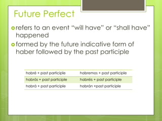 Future Perfect
refers to an event “will have” or “shall have”
happened
formed by the future indicative form of
haber followed by the past participle
habré + past participle habremos + past participle
habrás + past participle habréis + past participle
habrá + past participle habrán +past participle
 