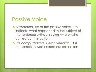 Passive Voice
 A common use of the passive voice is to
indicate what happened to the subject of
the sentence without saying who or what
carried out the action.
 Las computadoras fueron vendidas. It is
not specified who carried out the action.
 