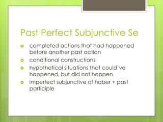 Past Perfect Subjunctive Se
 completed actions that had happened
before another past action
 conditional constructions
 hypothetical situations that could‟ve
happened, but did not happen
 imperfect subjunctive of haber + past
participle
 