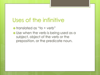 Uses of the infinitive
 translated as “to + verb”
 Use when the verb is being used as a
subject, object of the verb or the
preposition, or the predicate noun.
 