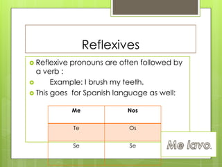Reflexives
 Reflexive pronouns are often followed by
a verb :
 Example: I brush my teeth.
 This goes for Spanish language as well:
Me Nos
Te Os
Se Se
 