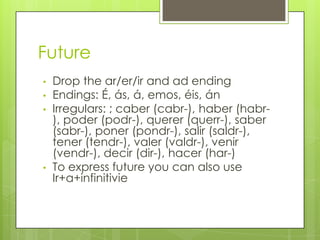Future
• Drop the ar/er/ir and ad ending
• Endings: É, ás, á, emos, éis, án
• Irregulars: ; caber (cabr-), haber (habr-
), poder (podr-), querer (querr-), saber
(sabr-), poner (pondr-), salir (saldr-),
tener (tendr-), valer (valdr-), venir
(vendr-), decir (dir-), hacer (har-)
• To express future you can also use
Ir+a+infinitivie
 