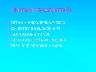  Estar +-ando/iendo/yendo
 Ex: estoy hablando a ti
 I am talking to you.
 Ex: estan leyendo un libro.
 They are reading a book
 
