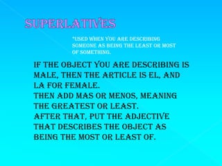*Used when you are describing
        someone as being the least or most
        of something.

If the object you are describing is
male, then the article is el, and
la for female.
Then add mas or menos, meaning
the greatest or least.
After that, put the adjective
that describes the object as
being the most or least of.
 