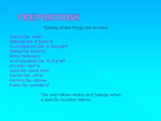 *Saying where things are located

Cerca De- near
Delante De- in front of
A La Derecha De- to the right
Detras De- behind
Entre- between
A La Izquierda De- to the left
Al Lado- next to
Lejos De- away from
Dentro De- within
Encima De- above
Fuera De- outside of

                *De only follows Arriba and Debajo when
                a specific location follows
 