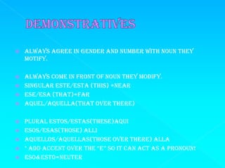    Always agree in gender and number with noun they
    motify.

   Always come in front of noun they modify.
   Singular este/esta (this) =near
   Ese/esa (that)=far
   Aquel/Aquella(that over there)

   Plural Estos/estas(these)aqui
   Esos/esas(those) alli
   Aquellos/Aquellas(those over there) alla
   * add accent over the “e” so it can act as a pronoun!
   Eso&Esto=neuter
 