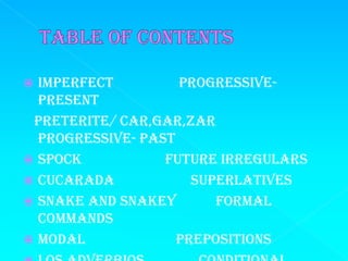  Imperfect         Progressive-
  Present
 Preterite/ car,gar,zar
  Progressive- Past
 Spock           Future irregulars
 Cucarada            Superlatives
 Snake and Snakey       Formal
  Commands
 Modal             prepositions
 