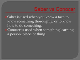Saber vsConocerSaber is used when you know a fact, to know something thoroughly, or to know how to do something.Conocer is used when something learning a person, place, or thing.