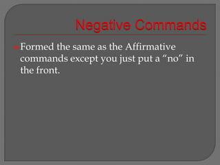 Negative Commands Formed the same as the Affirmative commands except you just put a “no” in the front. 