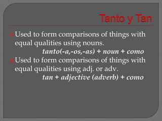 Tanto y TanUsed to form comparisons of things with equal qualities using nouns.			tanto(-a,-os,-as) + noun + comoUsed to form comparisons of things with equal qualities using adj. or adv.			tan + adjective (adverb) + como