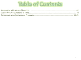 4Table of ContentsSubjunctive with Verbs of Emotion……………………………………………………………………………………….. 42Subjunctive: Conjunctions of Time………………………………………………………………………………………… 43Demonstrative Adjectives and Pronouns…………………………………………………………………………. 44-45