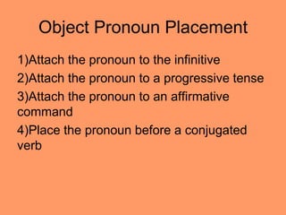 Object Pronoun Placement
1)Attach the pronoun to the infinitive
2)Attach the pronoun to a progressive tense
3)Attach the pronoun to an affirmative
command
4)Place the pronoun before a conjugated
verb
 