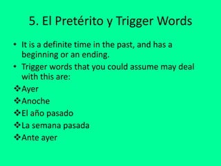 5. El Pretérito y Trigger Words It is a definite time in the past, and has a beginning or an ending.Trigger words that you could assume may deal with this are:Ayer 