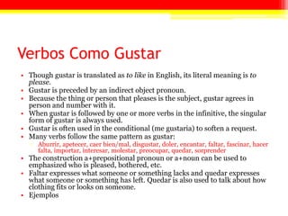 Verbos Como Gustar
• Though gustar is translated as to like in English, its literal meaning is to
please.
• Gustar is preceded by an indirect object pronoun.
• Because the thing or person that pleases is the subject, gustar agrees in
person and number with it.
• When gustar is followed by one or more verbs in the infinitive, the singular
form of gustar is always used.
• Gustar is often used in the conditional (me gustaria) to soften a request.
• Many verbs follow the same pattern as gustar:
▫ Aburrir, apetecer, caer bien/mal, disgustar, doler, encantar, faltar, fascinar, hacer
falta, importar, interesar, molestar, preocupar, quedar, sorprender
• The construction a+prepositional pronoun or a+noun can be used to
emphasized who is pleased, bothered, etc.
• Faltar expresses what someone or something lacks and quedar expresses
what someone or something has left. Quedar is also used to talk about how
clothing fits or looks on someone.
• Ejemplos
 