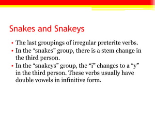 Snakes and Snakeys
• The last groupings of irregular preterite verbs.
• In the ―snakes‖ group, there is a stem change in
the third person.
• In the ―snakeys‖ group, the ―i‖ changes to a ―y‖
in the third person. These verbs usually have
double vowels in infinitive form.
 