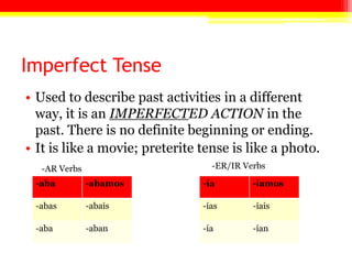 Imperfect Tense
• Used to describe past activities in a different
way, it is an IMPERFECTED ACTION in the
past. There is no definite beginning or ending.
• It is like a movie; preterite tense is like a photo.
-aba -abamos
-abas -abais
-aba -aban
-ía -íamos
-ías -íais
-ía -ían
-AR Verbs -ER/IR Verbs
 