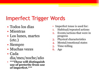 Imperfect Trigger Words
• Todos los dias
• Mientras
• Los lunes, martes
(etc.)
• Siempre
• Muchas veces
• Cada
dia/mes/noche/año
• ***These will distinguish
use of preterite from use
of imperfect.***
• Imperfect tense is used for:
1. Habitual/repeated actions
2. Events/actions that were in
progress
3. Physical characteristics
4. Mental/emotional states
5. Time-telling
6. Age
 