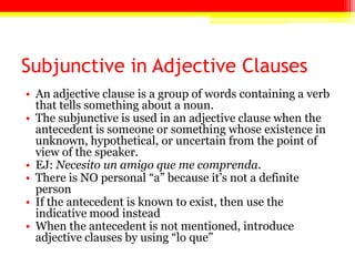 Subjunctive in Adjective Clauses
• An adjective clause is a group of words containing a verb
that tells something about a noun.
• The subjunctive is used in an adjective clause when the
antecedent is someone or something whose existence in
unknown, hypothetical, or uncertain from the point of
view of the speaker.
• EJ: Necesito un amigo que me comprenda.
• There is NO personal ―a‖ because it’s not a definite
person
• If the antecedent is known to exist, then use the
indicative mood instead
• When the antecedent is not mentioned, introduce
adjective clauses by using ―lo que‖
 