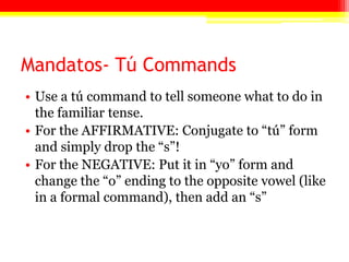 Mandatos- Tú Commands
• Use a tú command to tell someone what to do in
the familiar tense.
• For the AFFIRMATIVE: Conjugate to ―tú‖ form
and simply drop the ―s‖!
• For the NEGATIVE: Put it in ―yo‖ form and
change the ―o‖ ending to the opposite vowel (like
in a formal command), then add an ―s‖
 