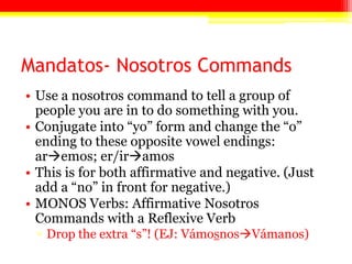 Mandatos- Nosotros Commands
• Use a nosotros command to tell a group of
people you are in to do something with you.
• Conjugate into ―yo‖ form and change the ―o‖
ending to these opposite vowel endings:
aremos; er/iramos
• This is for both affirmative and negative. (Just
add a ―no‖ in front for negative.)
• MONOS Verbs: Affirmative Nosotros
Commands with a Reflexive Verb
▫ Drop the extra ―s‖! (EJ: VámosnosVámanos)
 