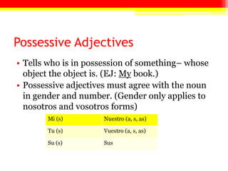 Possessive Adjectives
• Tells who is in possession of something– whose
object the object is. (EJ: My book.)
• Possessive adjectives must agree with the noun
in gender and number. (Gender only applies to
nosotros and vosotros forms)
Mi (s) Nuestro (a, s, as)
Tu (s) Vuestro (a, s, as)
Su (s) Sus
 