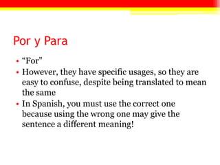 Por y Para
• ―For‖
• However, they have specific usages, so they are
easy to confuse, despite being translated to mean
the same
• In Spanish, you must use the correct one
because using the wrong one may give the
sentence a different meaning!
 