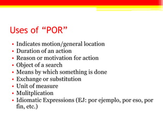 Uses of “POR”
• Indicates motion/general location
• Duration of an action
• Reason or motivation for action
• Object of a search
• Means by which something is done
• Exchange or substitution
• Unit of measure
• Mulitplication
• Idiomatic Expressions (EJ: por ejemplo, por eso, por
fin, etc.)
 