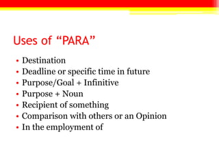 Uses of “PARA”
• Destination
• Deadline or specific time in future
• Purpose/Goal + Infinitive
• Purpose + Noun
• Recipient of something
• Comparison with others or an Opinion
• In the employment of
 