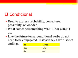 El Condicional
• Used to express probability, conjecture,
possibility, or wonder.
• What someone/something WOULD or MIGHT
do.
• Like the future tense, conditional verbs do not
need to be conjugated. Instead they have distinct
endings. -ía -íamos
-ías -íais
-ía -ían
 