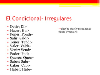 El Condicional- Irregulares
• Decir: Dir-
• Hacer: Har-
• Poner: Pondr-
• Salir: Saldr-
• Tener: Tendr-
• Valer: Valdr-
• Venir: Vendr
• Poder: Podr-
• Querer: Querr-
• Saber: Sabr-
• Caber: Cabr-
• Haber: Habr-
**They’re exactly the same as
future irregulars!
 