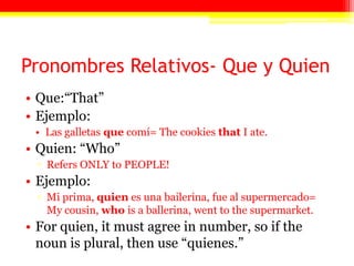 Pronombres Relativos- Que y Quien
• Que:―That‖
• Ejemplo:
• Las galletas que comí= The cookies that I ate.
• Quien: ―Who‖
▫ Refers ONLY to PEOPLE!
• Ejemplo:
▫ Mi prima, quien es una bailerina, fue al supermercado=
My cousin, who is a ballerina, went to the supermarket.
• For quien, it must agree in number, so if the
noun is plural, then use ―quienes.‖
 