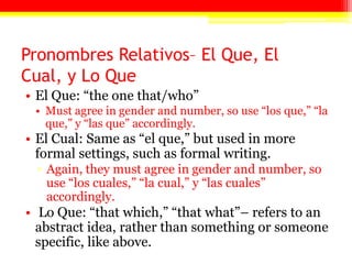 Pronombres Relativos– El Que, El
Cual, y Lo Que
• El Que: ―the one that/who‖
• Must agree in gender and number, so use ―los que,‖ ―la
que,‖ y ―las que‖ accordingly.
• El Cual: Same as ―el que,‖ but used in more
formal settings, such as formal writing.
▫ Again, they must agree in gender and number, so
use ―los cuales,‖ ―la cual,‖ y ―las cuales‖
accordingly.
• Lo Que: ―that which,‖ ―that what‖– refers to an
abstract idea, rather than something or someone
specific, like above.
 