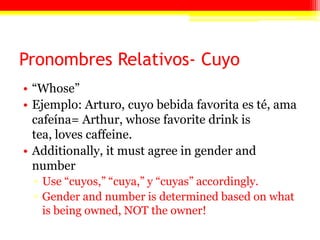 Pronombres Relativos- Cuyo
• ―Whose‖
• Ejemplo: Arturo, cuyo bebida favorita es té, ama
cafeína= Arthur, whose favorite drink is
tea, loves caffeine.
• Additionally, it must agree in gender and
number
▫ Use ―cuyos,‖ ―cuya,‖ y ―cuyas‖ accordingly.
▫ Gender and number is determined based on what
is being owned, NOT the owner!
 