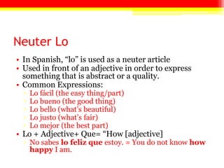 Neuter Lo
• In Spanish, ―lo‖ is used as a neuter article
• Used in front of an adjective in order to express
something that is abstract or a quality.
• Common Expressions:
▫ Lo fácil (the easy thing/part)
▫ Lo bueno (the good thing)
▫ Lo bello (what’s beautiful)
▫ Lo justo (what’s fair)
▫ Lo mejor (the best part)
• Lo + Adjective+ Que= ―How [adjective]
▫ No sabes lo feliz que estoy. = You do not know how
happy I am.
 