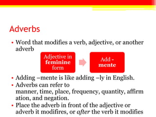 Adverbs
• Word that modifies a verb, adjective, or another
adverb
• Adding –mente is like adding –ly in English.
• Adverbs can refer to
manner, time, place, frequency, quantity, affirm
ation, and negation.
• Place the adverb in front of the adjective or
adverb it modifires, or after the verb it modifies
Adjective in
feminine
form
Add -
mente
 