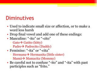 Diminutives
• Used to indicate small size or affection, or to make a
word less harsh
• Drop final vowel and add one of these endings:
• Masculine: ―-ito‖ or ―-cito‖
▫ Gato Gatito (kitty)
▫ Padre Padrecito (Daddy)
• Feminine: ―-ita‖ or ―-cita‖
▫ Hermana Hermanita (little sister)
▫ Mamá Mamacita (Mommy)
• Be careful not to confuse ―-ito‖ and ―-ita‖ with past
participles such as ―frito.‖
 