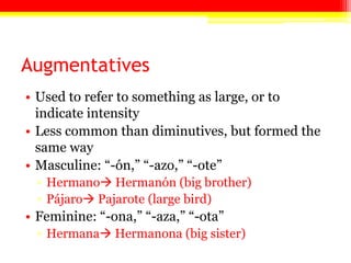 Augmentatives
• Used to refer to something as large, or to
indicate intensity
• Less common than diminutives, but formed the
same way
• Masculine: ―-ón,‖ ―-azo,‖ ―-ote‖
▫ Hermano Hermanón (big brother)
▫ Pájaro Pajarote (large bird)
• Feminine: ―-ona,‖ ―-aza,‖ ―-ota‖
▫ Hermana Hermanona (big sister)
 