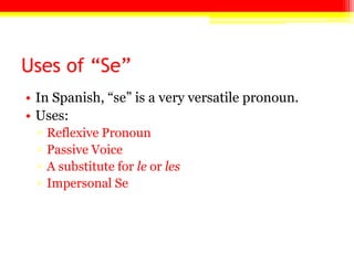 Uses of “Se”
• In Spanish, ―se‖ is a very versatile pronoun.
• Uses:
▫ Reflexive Pronoun
▫ Passive Voice
▫ A substitute for le or les
▫ Impersonal Se
 