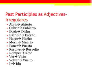 Past Participles as Adjectives-
Irregulares
• Abrir Abierto
• Cubrir Cubierto
• Decir Dicho
• Escribir Escrito
• Hacer Hecho
• Morir Muerto
• Poner Puesto
• Resolver Resuelto
• Romper Roto
• Ver Visto
• Volver Vuelto
• Ir Ido
 
