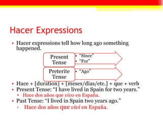 Hacer Expressions
• Hacer expressions tell how long ago something
happened.
• Hace + [duration] + [meses/días/etc.] + que + verb
• Present Tense: ―I have lived in Spain for two years.‖
• Hace dos años que vivo en España.
• Past Tense: ―I lived in Spain two years ago.‖
 Hace dos años que viví en España.
• ―Since‖
• ―For‖
Present
Tense
• ―Ago‖Preterite
Tense
 