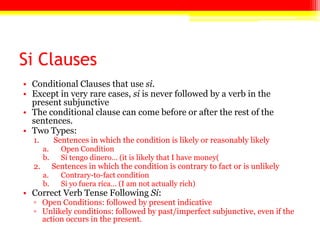 Si Clauses
• Conditional Clauses that use si.
• Except in very rare cases, si is never followed by a verb in the
present subjunctive
• The conditional clause can come before or after the rest of the
sentences.
• Two Types:
1. Sentences in which the condition is likely or reasonably likely
a. Open Condition
b. Si tengo dinero… (it is likely that I have money(
2. Sentences in which the condition is contrary to fact or is unlikely
a. Contrary-to-fact condition
b. Si yo fuera rica… (I am not actually rich)
• Correct Verb Tense Following Si:
▫ Open Conditions: followed by present indicative
▫ Unlikely conditions: followed by past/imperfect subjunctive, even if the
action occurs in the present.
 