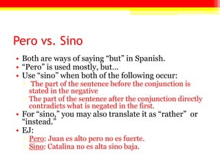Pero vs. Sino
• Both are ways of saying ―but‖ in Spanish.
• ―Pero‖ is used mostly, but…
• Use ―sino‖ when both of the following occur:
▫ The part of the sentence before the conjunction is
stated in the negative
▫ The part of the sentence after the conjunction directly
contradicts what is negated in the first.
• For ―sino,‖ you may also translate it as ―rather‖ or
―instead.‖
• EJ:
▫ Pero: Juan es alto pero no es fuerte.
▫ Sino: Catalina no es alta sino baja.
 