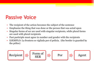 Passive Voice
• The recipient of the action becomes the subject of the sentence
• Emphasize the thing that was done or the person that was acted upon
• Singular forms of ser are used with singular recipients, while plural forms
are used with plural recipients
• Past participle must agree in number and gender with the recipients
• EJEMPLO: La frontera es vigilada por el policía. (the border is guarded by
the pólice)
Recipient
Form of
SER
Por Agent
 