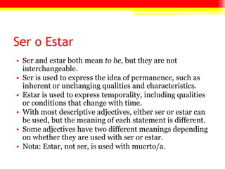 Ser o Estar
• Ser and estar both mean to be, but they are not
interchangeable.
• Ser is used to express the idea of permanence, such as
inherent or unchanging qualities and characteristics.
• Estar is used to express temporality, including qualities
or conditions that change with time.
• With most descriptive adjectives, either ser or estar can
be used, but the meaning of each statement is different.
• Some adjectives have two different meanings depending
on whether they are used with ser or estar.
• Nota: Estar, not ser, is used with muerto/a.
 